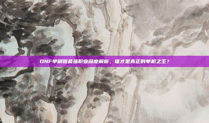 DNF单刷图最强职业深度解析，谁才是真正的单机之王？