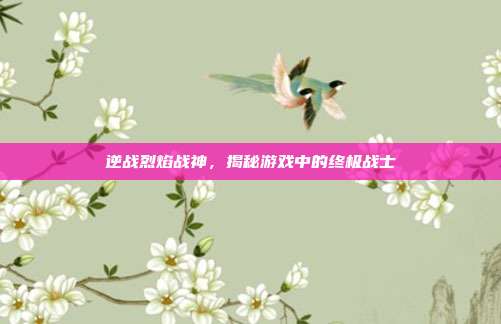逆战烈焰战神,揭秘游戏中的终极战士