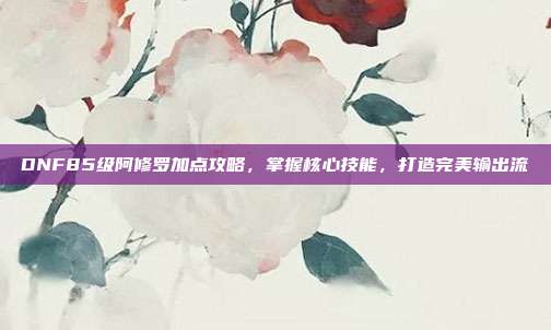 DNF85级阿修罗加点攻略,掌握核心技能,打造完美输出流