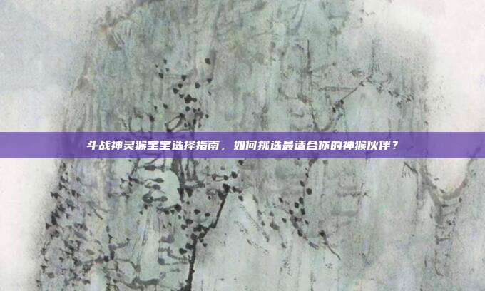 斗战神灵猴宝宝选择指南,如何挑选最适合你的神猴伙伴?