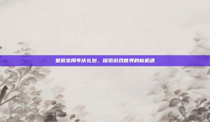 星辰变周年庆礼包,探索游戏世界的新机遇