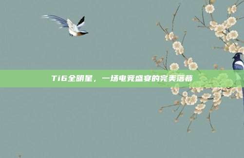 Ti6全明星,一场电竞盛宴的完美落幕