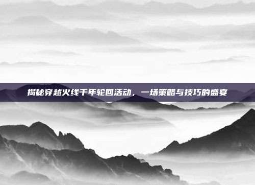 揭秘穿越火线千年轮回活动，一场策略与技巧的盛宴