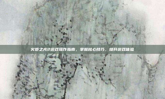 火炬之光2游戏操作指南，掌握核心技巧，提升游戏体验
