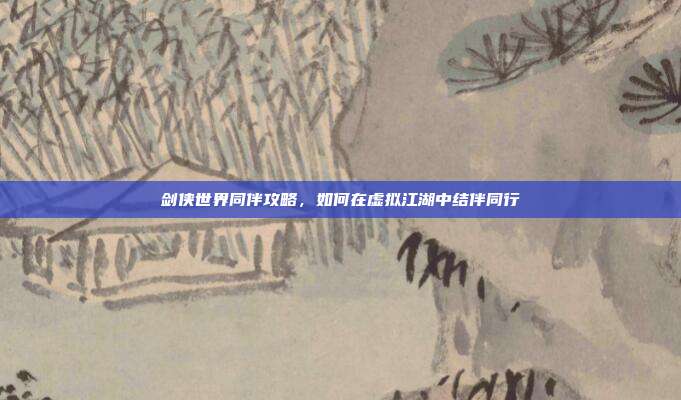 剑侠世界同伴攻略,如何在虚拟江湖中结伴同行