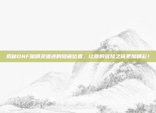 揭秘DNF暗精灵遗迹的隐藏位置,让你的冒险之旅更加精彩!