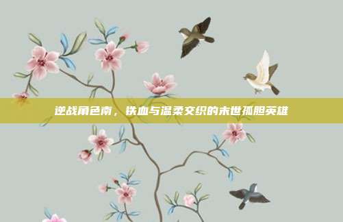 逆战角色南，铁血与温柔交织的末世孤胆英雄