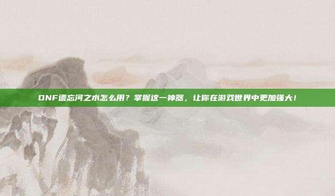 DNF遗忘河之水怎么用？掌握这一神器，让你在游戏世界中更加强大！
