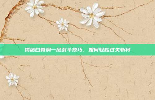 揭秘白骨洞一层战斗技巧,如何轻松过关斩将