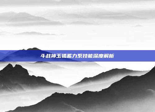 斗战神玉狐蓄力系技能深度解析