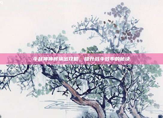 斗战神神将输出攻略,提升战斗效率的秘诀