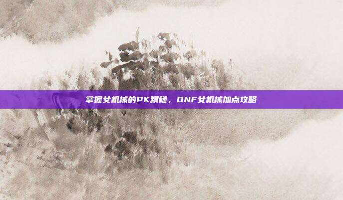 掌握女机械的PK精髓,DNF女机械加点攻略