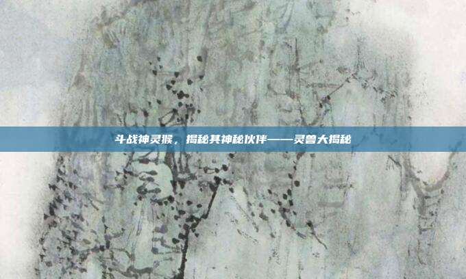 斗战神灵猴，揭秘其神秘伙伴——灵兽大揭秘