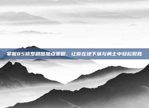 掌握85修罗刷图加点策略,让你在地下城与勇士中轻松取胜