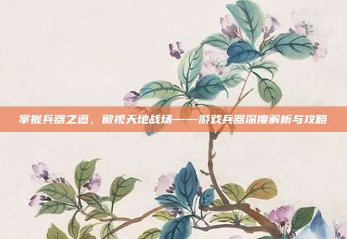 掌握兵器之道,傲视天地战场——游戏兵器深度解析与攻略