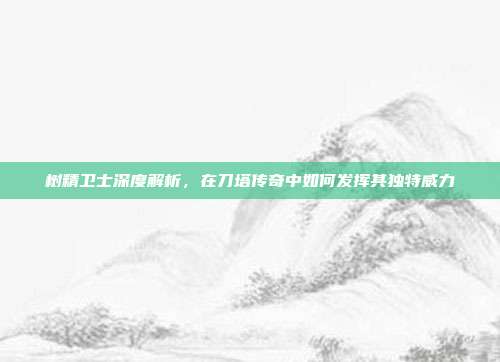 树精卫士深度解析,在刀塔传奇中如何发挥其独特威力
