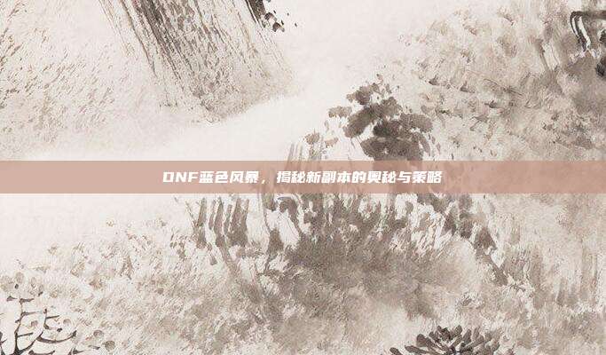 DNF蓝色风暴,揭秘新副本的奥秘与策略