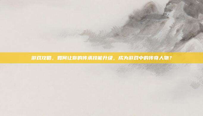 游戏攻略,如何让你的传承技能升级,成为游戏中的传奇人物?