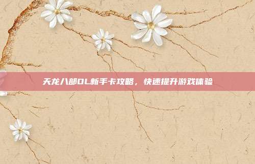 天龙八部OL新手卡攻略,快速提升游戏体验