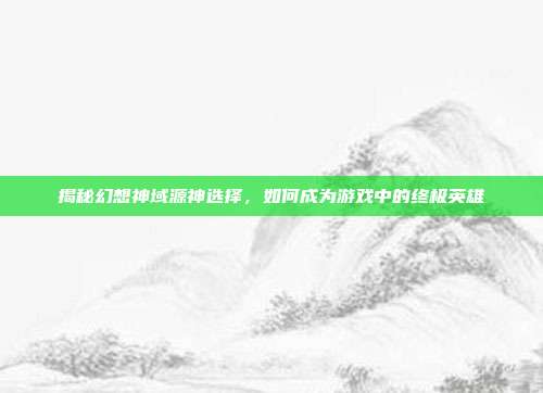 揭秘幻想神域源神选择,如何成为游戏中的终极英雄