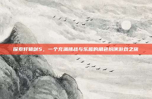 探索轩辕剑5,一个充满挑战与乐趣的角色扮演游戏之旅