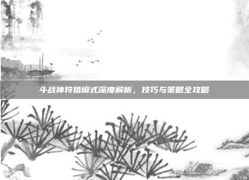 斗战神狩猎模式深度解析，技巧与策略全攻略