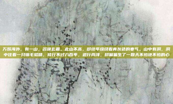 万妖海外，有一山，名唤玄霜。此山不高，却终年缭绕着青灰色的寒气。山中有洞，洞中住着一只锦毛貂精，修行不过八百年，道行尚浅，却偏偏生了一颗天不怕地不怕的心