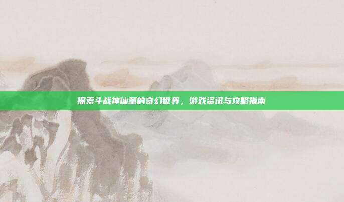 探索斗战神仙童的奇幻世界,游戏资讯与攻略指南
