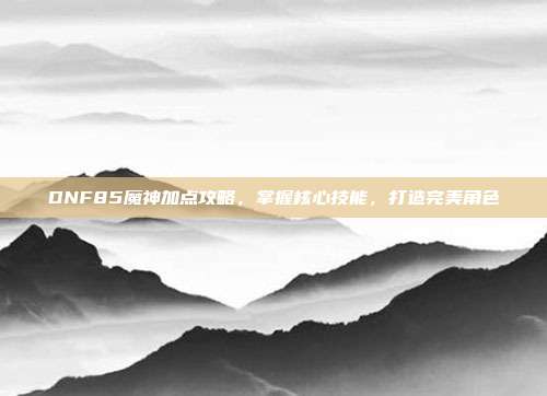 DNF85魔神加点攻略，掌握核心技能，打造完美角色