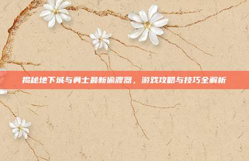 揭秘地下城与勇士最新偷渡器,游戏攻略与技巧全解析