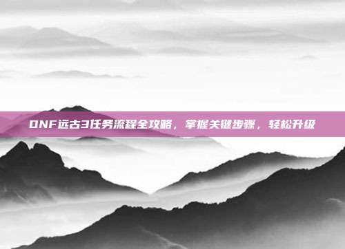 DNF远古3任务流程全攻略，掌握关键步骤，轻松升级