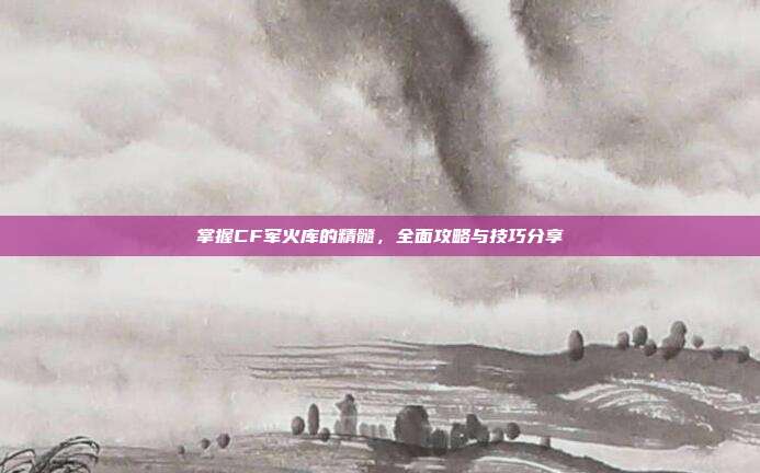 掌握CF军火库的精髓,全面攻略与技巧分享