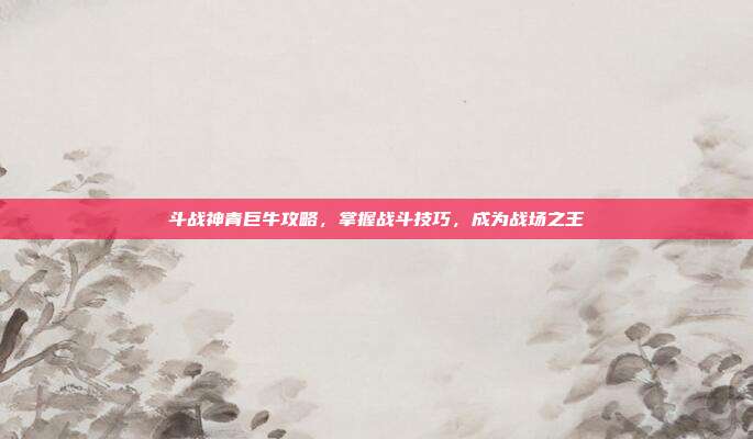斗战神青巨牛攻略，掌握战斗技巧，成为战场之王