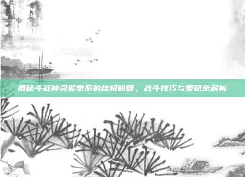 揭秘斗战神灵猴拳系的终极秘籍,战斗技巧与策略全解析