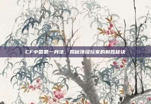 CF中国第一身法，揭秘顶级玩家的制胜秘诀