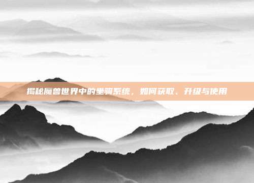 揭秘魔兽世界中的坐骑系统,如何获取、升级与使用