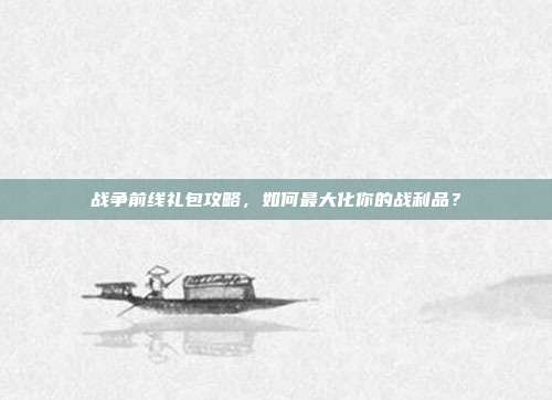 战争前线礼包攻略,如何最大化你的战利品?