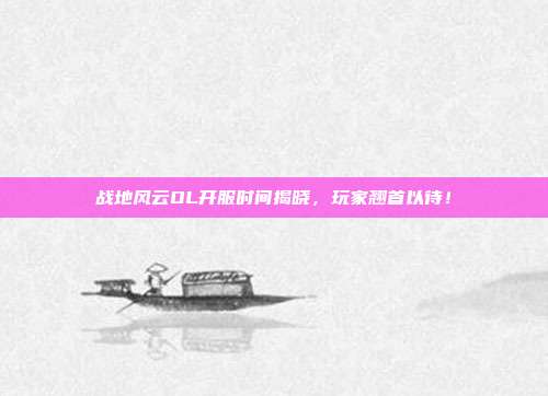 战地风云OL开服时间揭晓,玩家翘首以待!