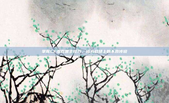 掌握CF变救世主技巧，成为战场上的不败传说