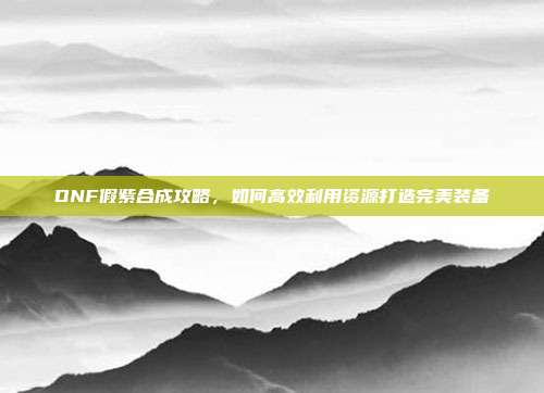DNF假紫合成攻略，如何高效利用资源打造完美装备