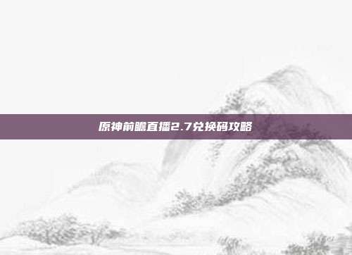原神前瞻直播2.7兑换码攻略