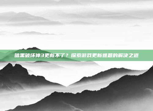 暗黑破坏神3更新不了?探索游戏更新难题的解决之道