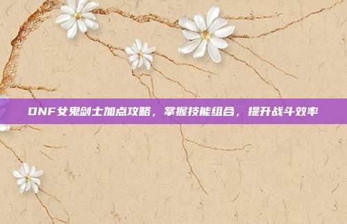 DNF女鬼剑士加点攻略,掌握技能组合,提升战斗效率
