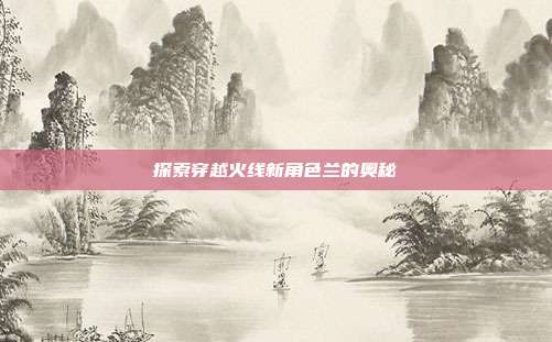 探索穿越火线新角色兰的奥秘