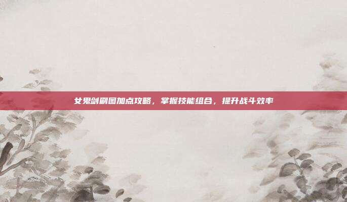 女鬼剑刷图加点攻略,掌握技能组合,提升战斗效率