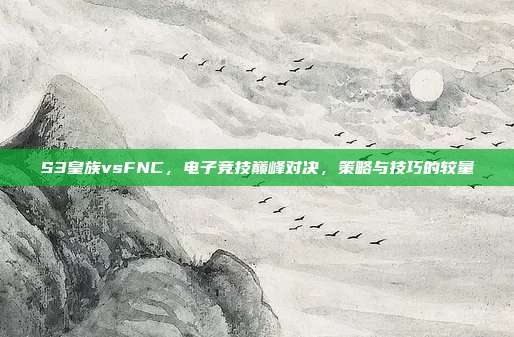 S3皇族vsFNC，电子竞技巅峰对决，策略与技巧的较量