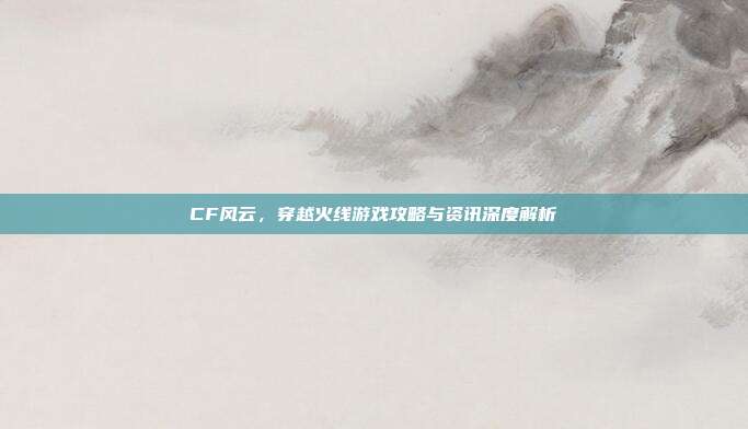 CF风云,穿越火线游戏攻略与资讯深度解析