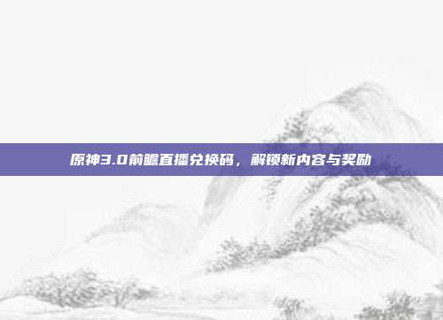 原神3.0前瞻直播兑换码,解锁新内容与奖励