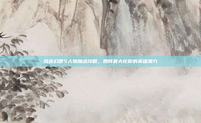 风色幻想5人物加点攻略,如何最大化你的英雄潜力