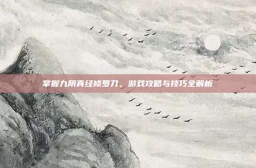 掌握九阴真经修罗刀，游戏攻略与技巧全解析